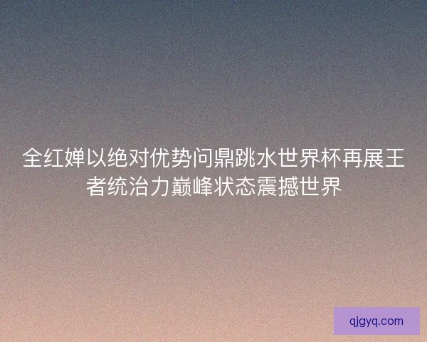 全红婵以绝对优势问鼎跳水世界杯再展王者统治力巅峰状态震撼世界
