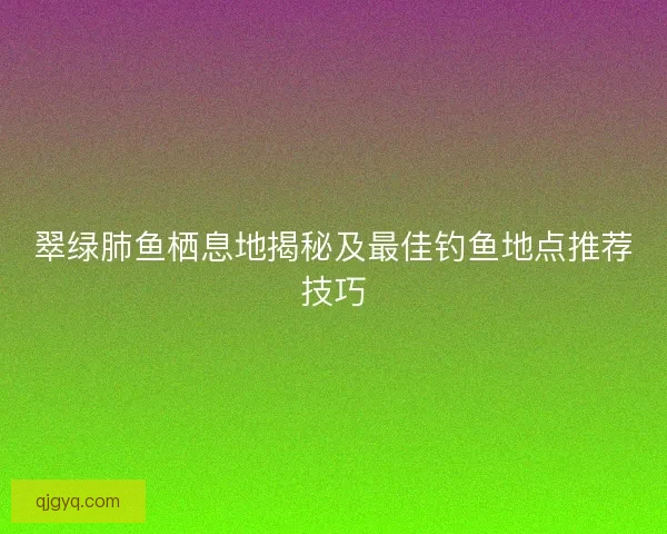 翠绿肺鱼栖息地揭秘及最佳钓鱼地点推荐技巧
