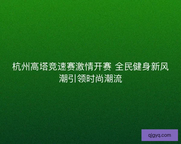 杭州高塔竞速赛激情开赛 全民健身新风潮引领时尚潮流