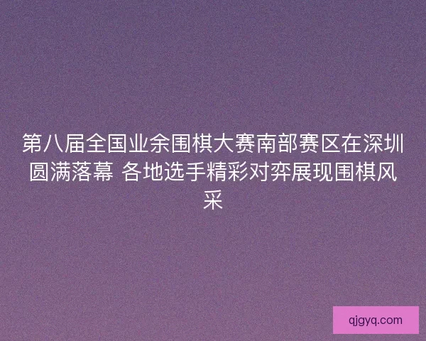 第八届全国业余围棋大赛南部赛区在深圳圆满落幕 各地选手精彩对弈展现围棋风采
