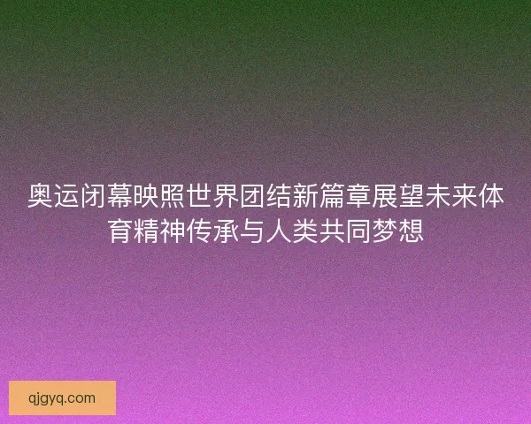 奥运闭幕映照世界团结新篇章展望未来体育精神传承与人类共同梦想
