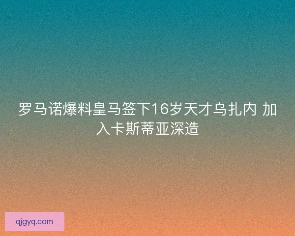 罗马诺爆料皇马签下16岁天才乌扎内 加入卡斯蒂亚深造