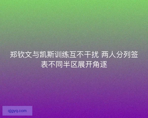 郑钦文与凯斯训练互不干扰 两人分列签表不同半区展开角逐
